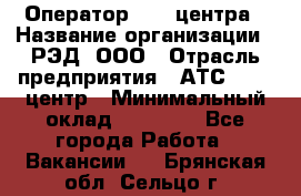 Оператор Call-центра › Название организации ­ РЭД, ООО › Отрасль предприятия ­ АТС, call-центр › Минимальный оклад ­ 45 000 - Все города Работа » Вакансии   . Брянская обл.,Сельцо г.